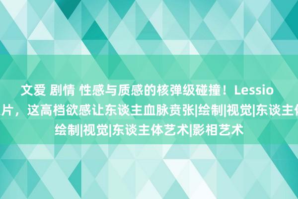 文爱 剧情 性感与质感的核弹级碰撞！Lessio Albi东谈主体大片，这高档欲感让东谈主血脉贲张|绘制|视觉|东谈主体艺术|影相艺术