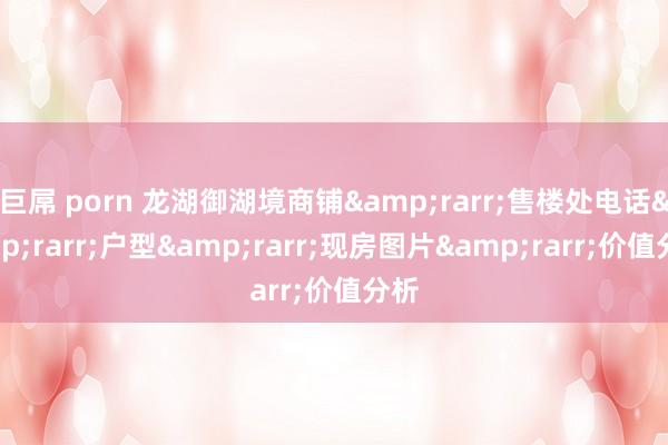 巨屌 porn 龙湖御湖境商铺&rarr;售楼处电话&rarr;户型&rarr;现房图片&rarr;价值分析