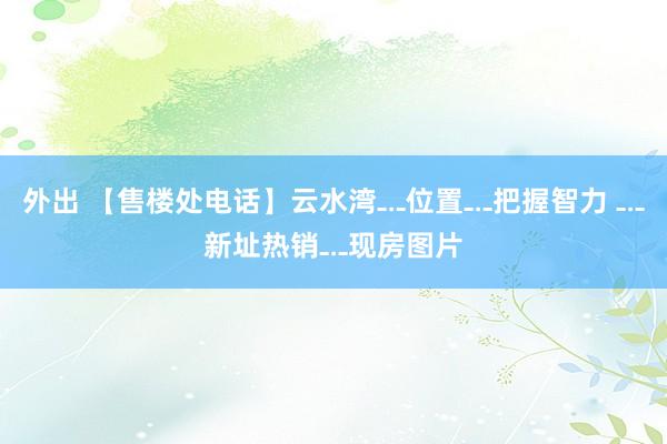外出 【售楼处电话】云水湾﹎位置﹎把握智力 ﹎新址热销﹎现房图片