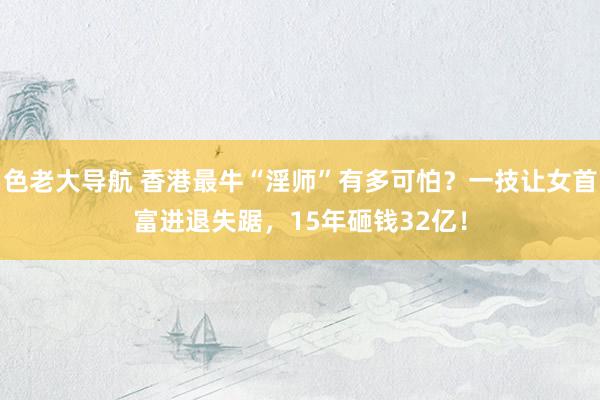 色老大导航 香港最牛“淫师”有多可怕？一技让女首富进退失踞，15年砸钱32亿！