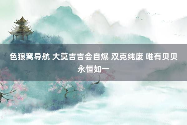 色狼窝导航 大莫吉吉会自爆 双克纯废 唯有贝贝永恒如一