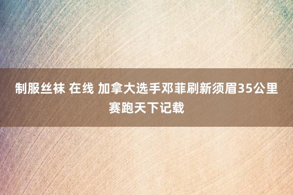 制服丝袜 在线 加拿大选手邓菲刷新须眉35公里赛跑天下记载