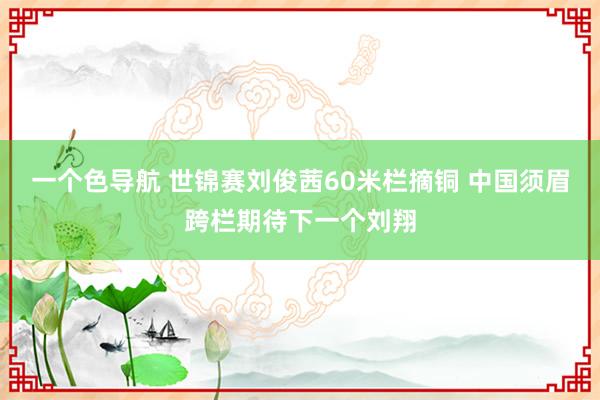 一个色导航 世锦赛刘俊茜60米栏摘铜 中国须眉跨栏期待下一个刘翔