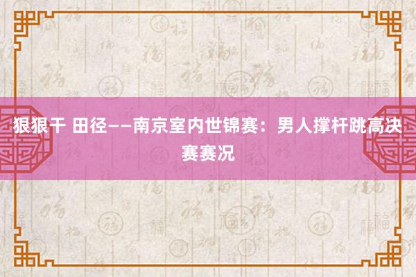 狠狠干 田径——南京室内世锦赛：男人撑杆跳高决赛赛况