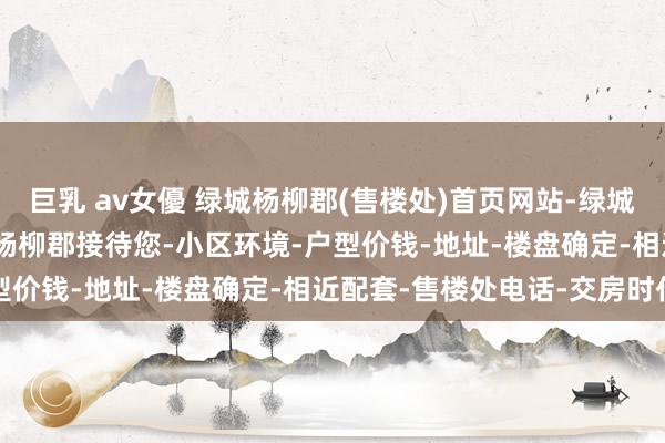 巨乳 av女優 绿城杨柳郡(售楼处)首页网站-绿城杨柳郡(营销中心)-绿城杨柳郡接待您-小区环境-户型价钱-地址-楼盘确定-相近配套-售楼处电话-交房时代