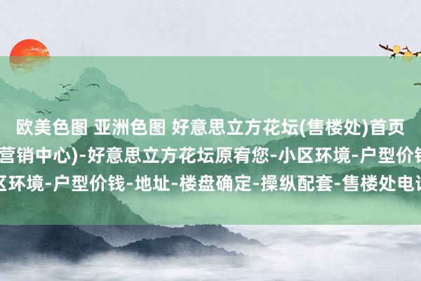 欧美色图 亚洲色图 好意思立方花坛(售楼处)首页网站-好意思立方花坛(营销中心)-好意思立方花坛原宥您-小区环境-户型价钱-地址-楼盘确定-操纵配套-售楼处电话-交房时刻