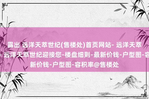 露出 远洋天萃世纪(售楼处)首页网站- 远洋天萃世纪营销中心- 远洋天萃世纪迎接您-楼盘细则-最新价钱-户型图-容积率@售楼处