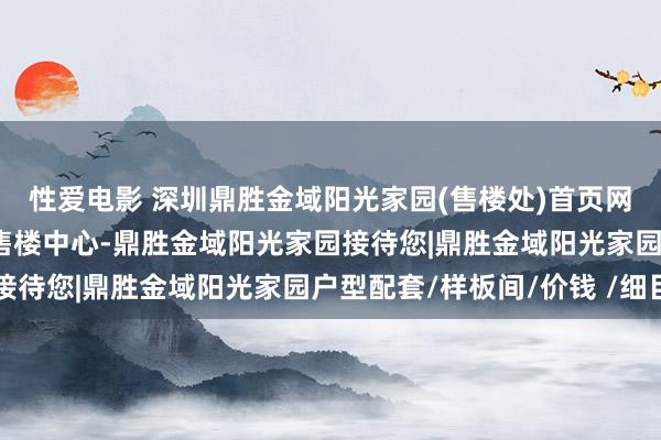 性爱电影 深圳鼎胜金域阳光家园(售楼处)首页网站-鼎胜金域阳光家园售楼中心-鼎胜金域阳光家园接待您|鼎胜金域阳光家园户型配套/样板间/价钱 /细目