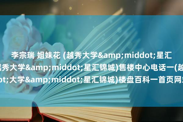 李宗瑞 姐妹花 (越秀大学&middot;星汇锦城)售楼处电话一(越秀大学&middot;星汇锦城)售楼中心电话一(越秀&middot;大学&middot;星汇锦城)楼盘百科一首页网站一楼盘百科一首页网站一24小时热线电话