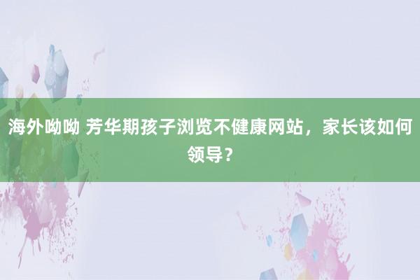 海外呦呦 芳华期孩子浏览不健康网站，家长该如何领导？