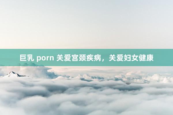 巨乳 porn 关爱宫颈疾病，关爱妇女健康