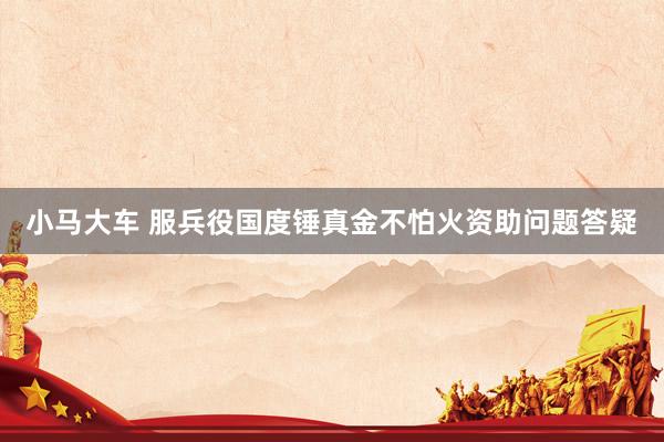 小马大车 服兵役国度锤真金不怕火资助问题答疑
