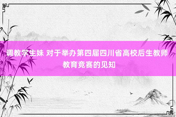 调教学生妹 对于举办第四届四川省高校后生教师  教育竞赛的见知
