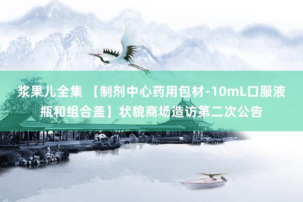 浆果儿全集 【制剂中心药用包材-10mL口服液瓶和组合盖】状貌商场造访第二次公告