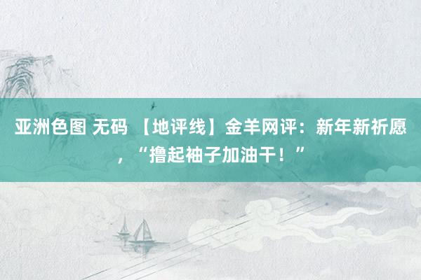 亚洲色图 无码 【地评线】金羊网评：新年新祈愿，“撸起袖子加油干！”