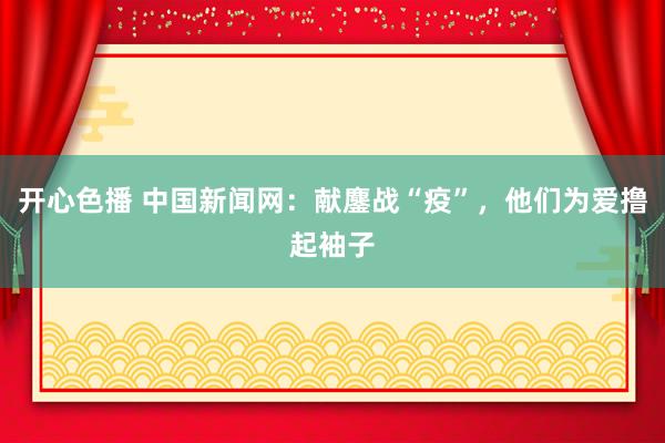 开心色播 中国新闻网：献鏖战“疫”，他们为爱撸起袖子