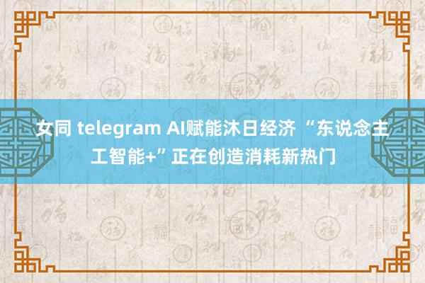 女同 telegram AI赋能沐日经济 “东说念主工智能+”正在创造消耗新热门
