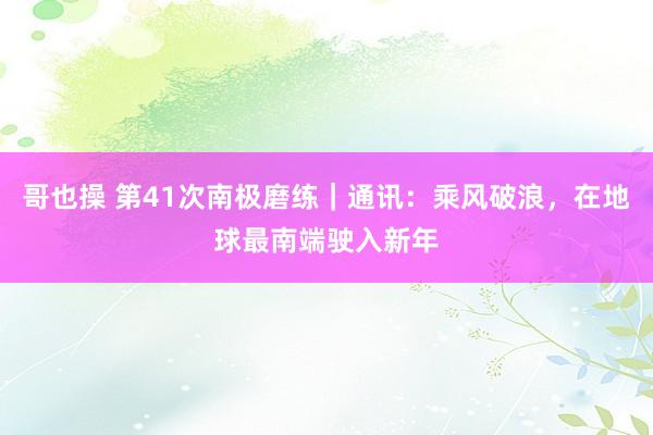 哥也操 第41次南极磨练｜通讯：乘风破浪，在地球最南端驶入新年