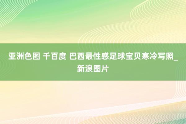 亚洲色图 千百度 巴西最性感足球宝贝寒冷写照_新浪图片