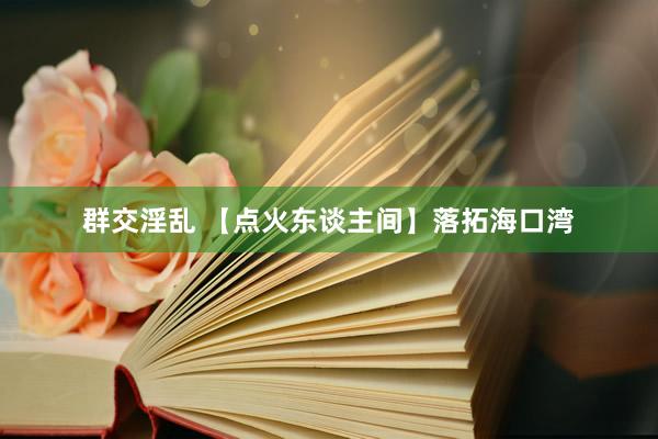 群交淫乱 【点火东谈主间】落拓海口湾