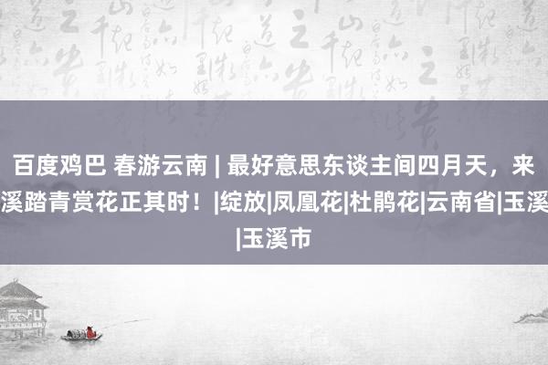 百度鸡巴 春游云南 | 最好意思东谈主间四月天，来玉溪踏青赏花正其时！|绽放|凤凰花|杜鹃花|云南省|玉溪市