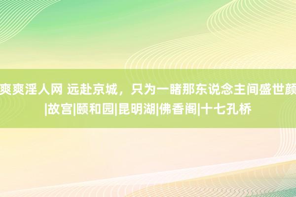 爽爽淫人网 远赴京城，只为一睹那东说念主间盛世颜|故宫|颐和园|昆明湖|佛香阁|十七孔桥