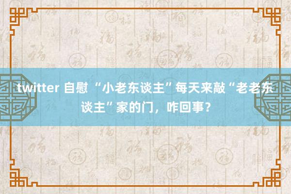 twitter 自慰 “小老东谈主”每天来敲“老老东谈主”家的门，咋回事？