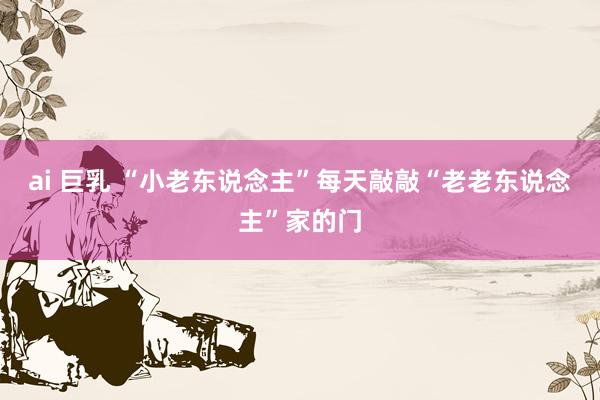 ai 巨乳 “小老东说念主”每天敲敲“老老东说念主”家的门