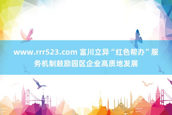 www.rrr523.com 富川立异“红色帮办”服务机制鼓励园区企业高质地发展