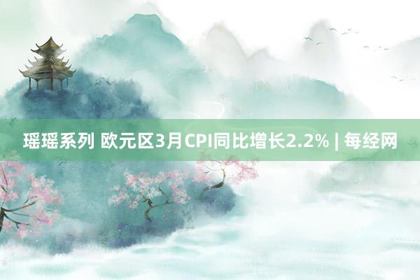 瑶瑶系列 欧元区3月CPI同比增长2.2% | 每经网