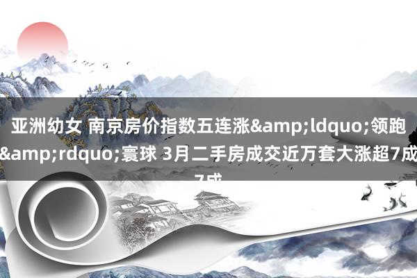 亚洲幼女 南京房价指数五连涨&ldquo;领跑&rdquo;寰球 3月二手房成交近万套大涨超7成