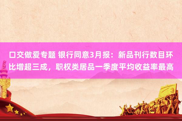 口交做爱专题 银行同意3月报：新品刊行数目环比增超三成，职权类居品一季度平均收益率最高