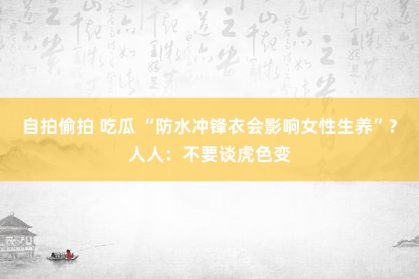 自拍偷拍 吃瓜 “防水冲锋衣会影响女性生养”？人人：不要谈虎色变