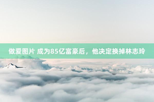 做爱图片 成为85亿富豪后，他决定换掉林志玲