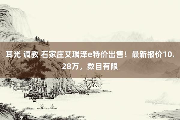 耳光 调教 石家庄艾瑞泽e特价出售！最新报价10.28万，数目有限