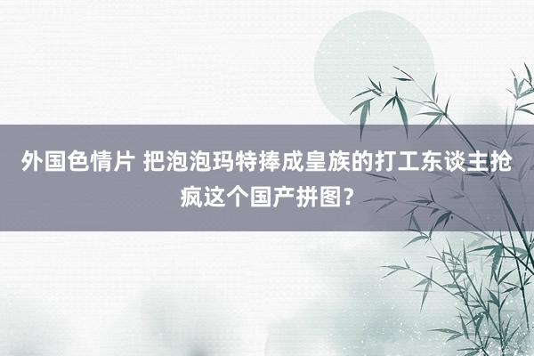 外国色情片 把泡泡玛特捧成皇族的打工东谈主抢疯这个国产拼图？