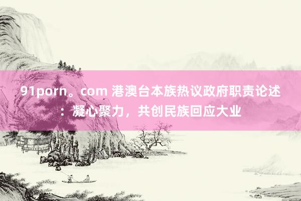 91porn。com 港澳台本族热议政府职责论述：凝心聚力，共创民族回应大业