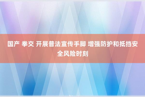 国产 拳交 开展普法宣传手脚 增强防护和抵挡安全风险时刻
