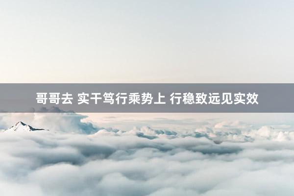 哥哥去 实干笃行乘势上 行稳致远见实效