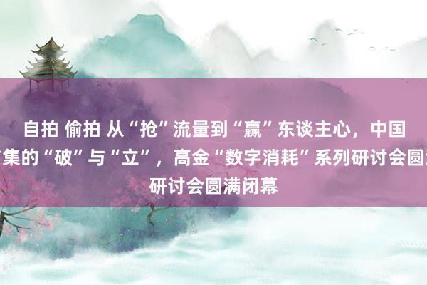自拍 偷拍 从“抢”流量到“赢”东谈主心，中国消耗市集的“破”与“立”，高金“数字消耗”系列研讨会圆满闭幕