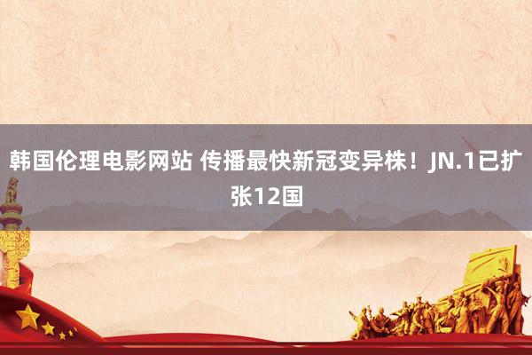 韩国伦理电影网站 传播最快新冠变异株！JN.1已扩张12国