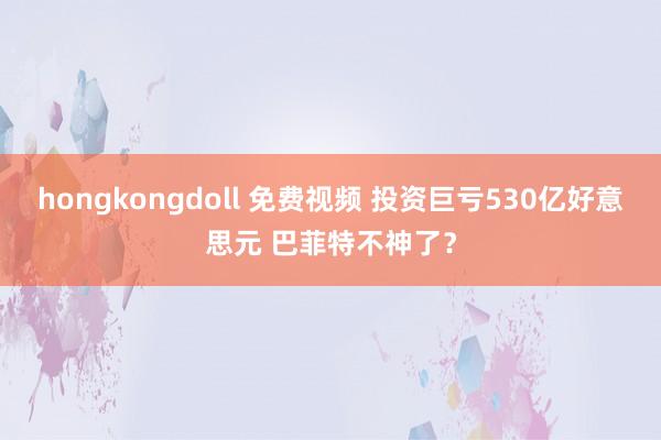 hongkongdoll 免费视频 投资巨亏530亿好意思元 巴菲特不神了？