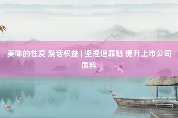 美味的性爱 漫话权益 | 坚捏追罪魁 提升上市公司质料