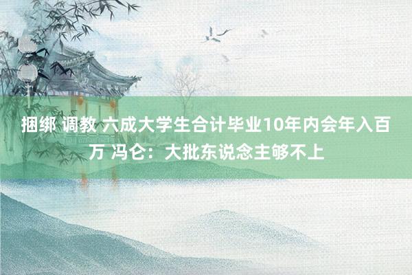 捆绑 调教 六成大学生合计毕业10年内会年入百万 冯仑：大批东说念主够不上