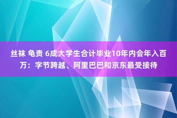 丝袜 龟责 6成大学生合计毕业10年内会年入百万：字节跨越、阿里巴巴和京东最受接待