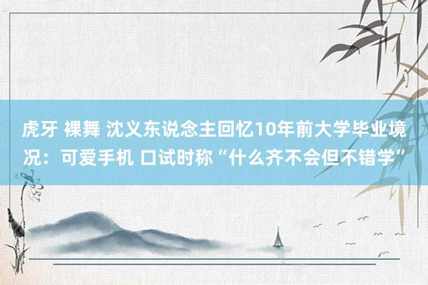 虎牙 裸舞 沈义东说念主回忆10年前大学毕业境况：可爱手机 口试时称“什么齐不会但不错学”