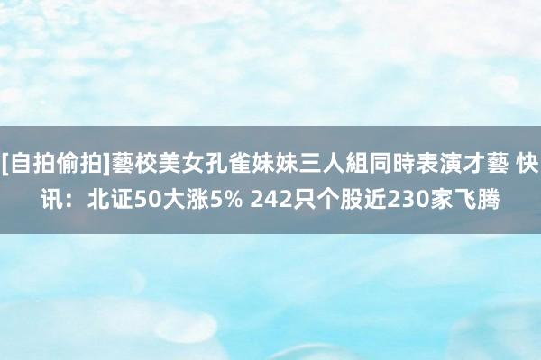 [自拍偷拍]藝校美女孔雀妹妹三人組同時表演才藝 快讯：北证50大涨5% 242只个股近230家飞腾
