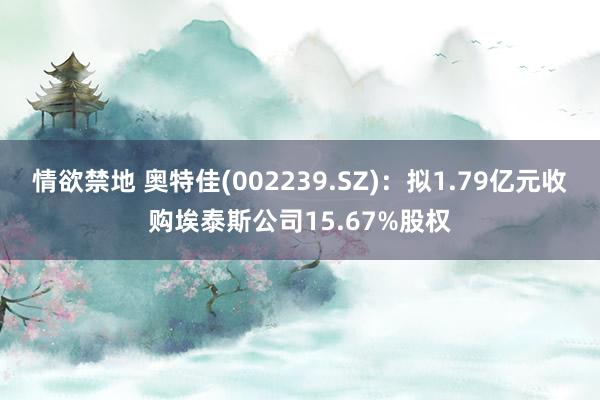 情欲禁地 奥特佳(002239.SZ)：拟1.79亿元收购埃泰斯公司15.67%股权