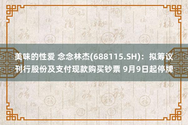 美味的性爱 念念林杰(688115.SH)：拟筹议刊行股份及支付现款购买钞票 9月9日起停牌