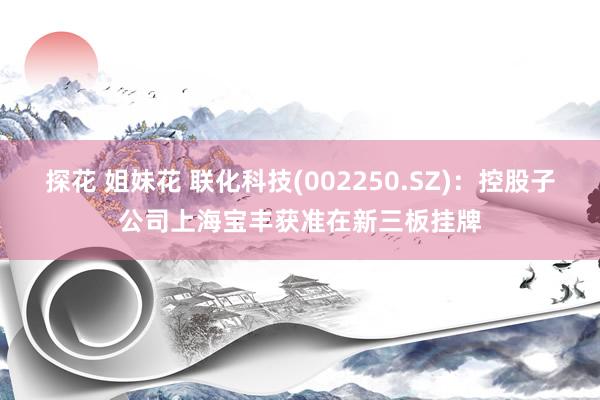 探花 姐妹花 联化科技(002250.SZ)：控股子公司上海宝丰获准在新三板挂牌